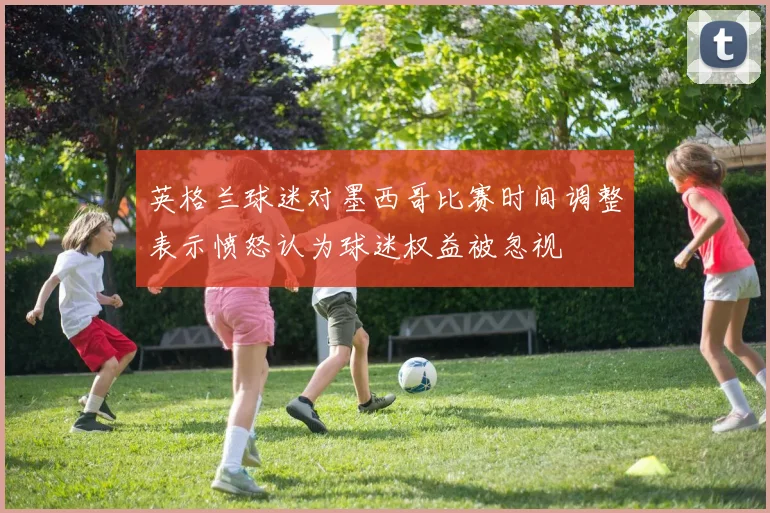 英格兰球迷对墨西哥比赛时间调整表示愤怒认为球迷权益被忽视