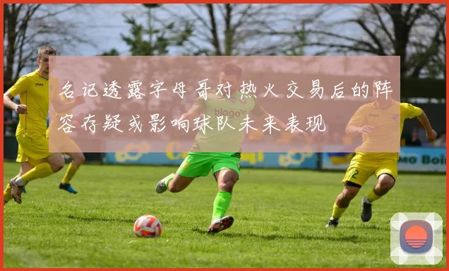 名记透露字母哥对热火交易后的阵容存疑或影响球队未来表现