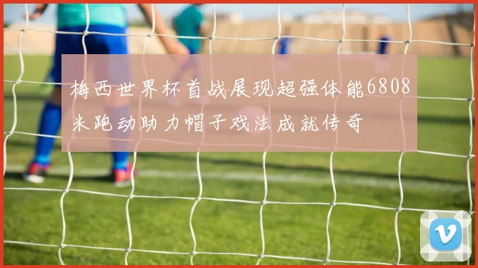 梅西世界杯首战展现超强体能6808米跑动助力帽子戏法成就传奇
