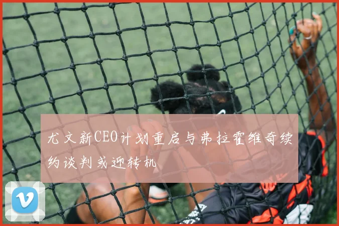 尤文新CEO计划重启与弗拉霍维奇续约谈判或迎转机