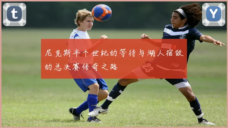 尼克斯半个世纪的等待与湖人宿敌的总决赛传奇之路