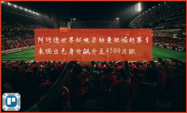 阿玛德世界杯绝杀助曼联崛起赛季表现出色身价飙升至4500万欧