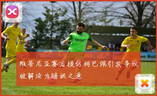 维蒂尼亚赛后模仿姆巴佩引发争议被解读为暗讽之意