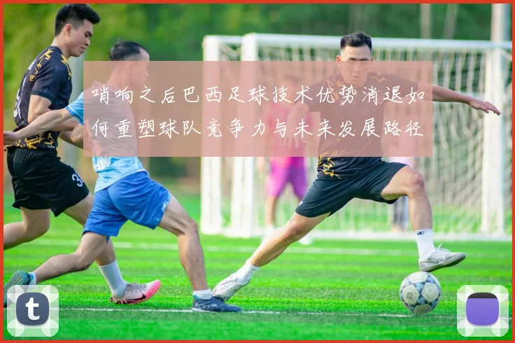哨响之后巴西足球技术优势消退如何重塑球队竞争力与未来发展路径