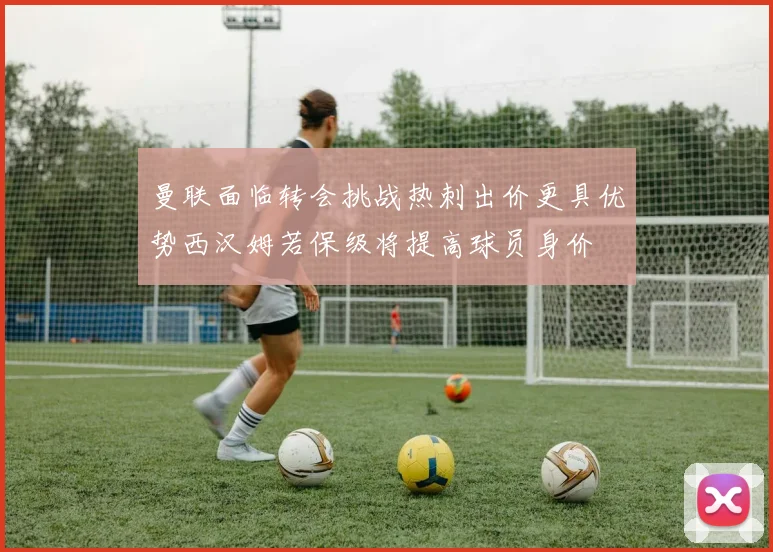曼联面临转会挑战热刺出价更具优势西汉姆若保级将提高球员身价