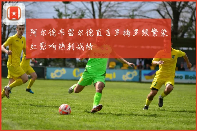 阿尔德韦雷尔德直言罗梅罗频繁染红影响热刺战绩