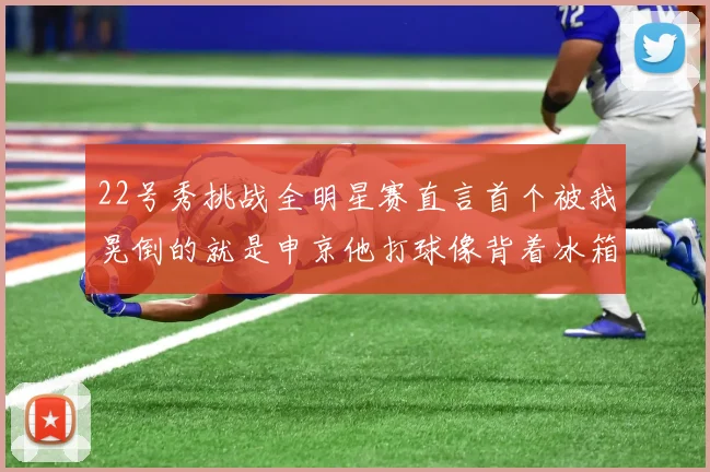 22号秀挑战全明星赛直言首个被我晃倒的就是申京他打球像背着冰箱一样笨重