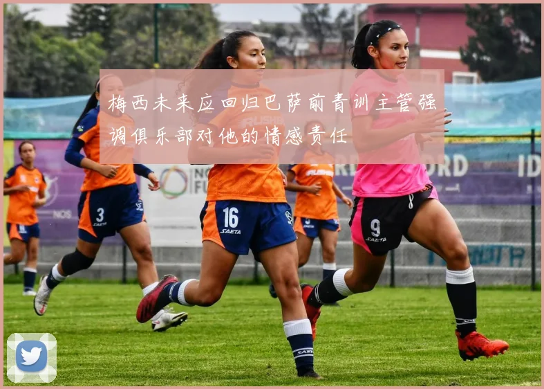 梅西未来应回归巴萨前青训主管强调俱乐部对他的情感责任