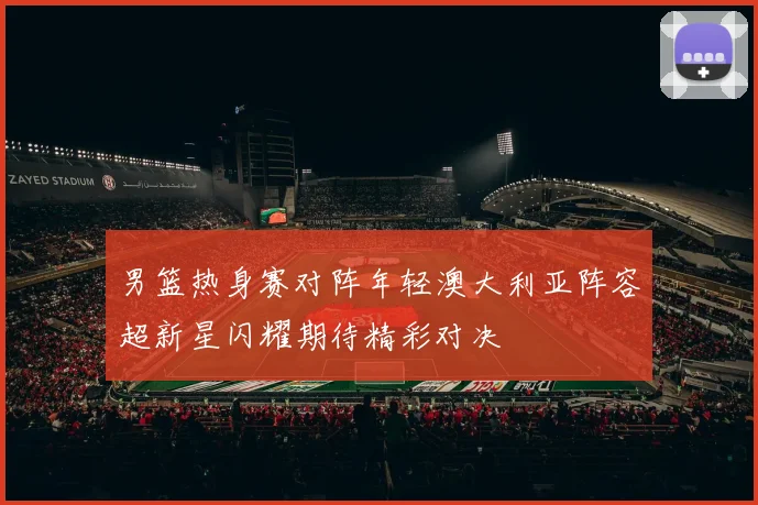 男篮热身赛对阵年轻澳大利亚阵容超新星闪耀期待精彩对决